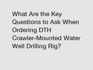 What Are the Key Questions to Ask When Ordering DTH Crawler-Mounted Water Well Drilling Rig?