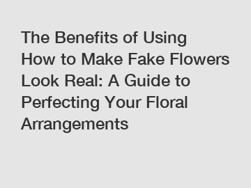The Benefits of Using How to Make Fake Flowers Look Real: A Guide to Perfecting Your Floral Arrangements