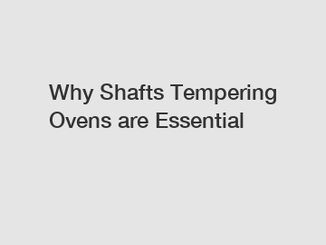 Why Shafts Tempering Ovens are Essential