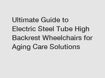 Ultimate Guide to Electric Steel Tube High Backrest Wheelchairs for Aging Care Solutions