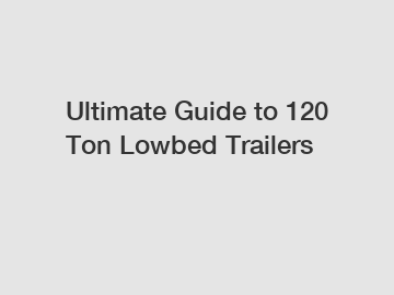 Ultimate Guide to 120 Ton Lowbed Trailers