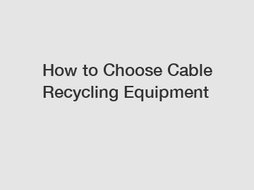 How to Choose Cable Recycling Equipment