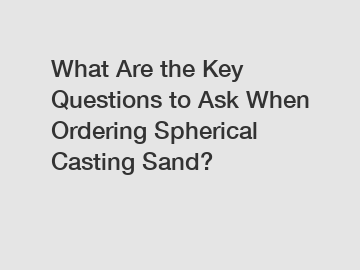 What Are the Key Questions to Ask When Ordering Spherical Casting Sand?