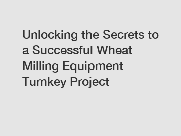 Unlocking the Secrets to a Successful Wheat Milling Equipment Turnkey Project