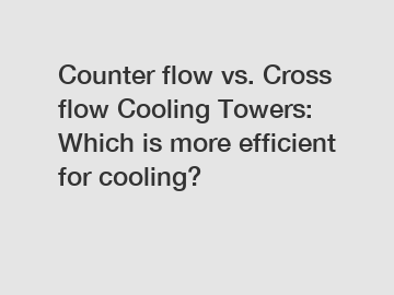 Counter flow vs. Cross flow Cooling Towers: Which is more efficient for cooling?