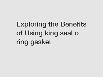 Exploring the Benefits of Using king seal o ring gasket