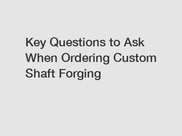 Key Questions to Ask When Ordering Custom Shaft Forging