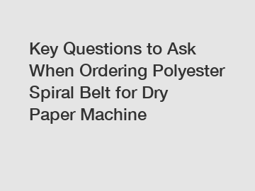 Key Questions to Ask When Ordering Polyester Spiral Belt for Dry Paper Machine