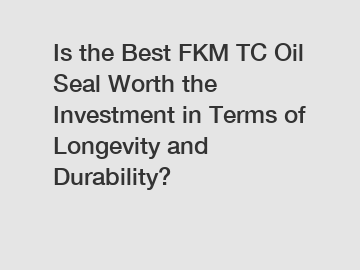 Is the Best FKM TC Oil Seal Worth the Investment in Terms of Longevity and Durability?