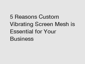 5 Reasons Custom Vibrating Screen Mesh is Essential for Your Business