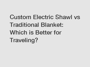 Custom Electric Shawl vs Traditional Blanket: Which is Better for Traveling?