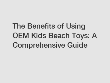 The Benefits of Using OEM Kids Beach Toys: A Comprehensive Guide