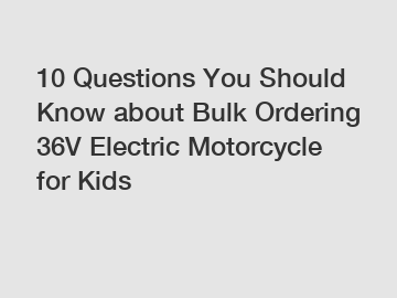 10 Questions You Should Know about Bulk Ordering 36V Electric Motorcycle for Kids