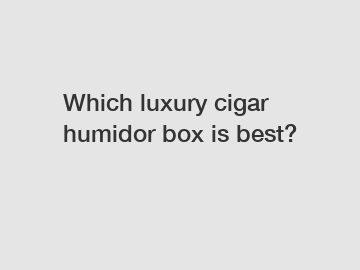 Which luxury cigar humidor box is best?