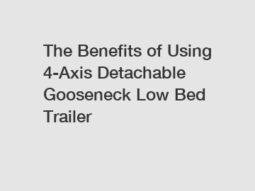 The Benefits of Using 4-Axis Detachable Gooseneck Low Bed Trailer