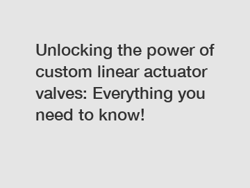 Unlocking the power of custom linear actuator valves: Everything you need to know!