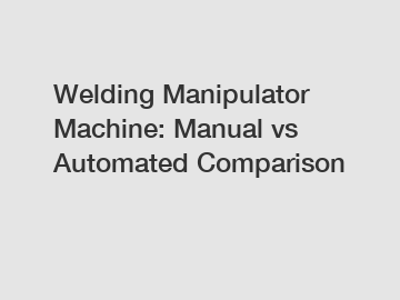 Welding Manipulator Machine: Manual vs Automated Comparison