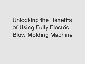 Unlocking the Benefits of Using Fully Electric Blow Molding Machine