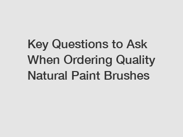 Key Questions to Ask When Ordering Quality Natural Paint Brushes