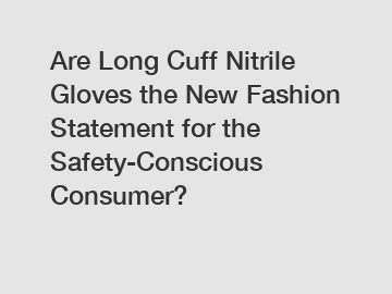 Are Long Cuff Nitrile Gloves the New Fashion Statement for the Safety-Conscious Consumer?