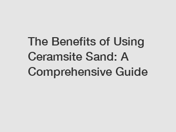 The Benefits of Using Ceramsite Sand: A Comprehensive Guide