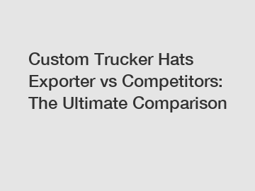 Custom Trucker Hats Exporter vs Competitors: The Ultimate Comparison