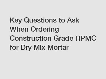Key Questions to Ask When Ordering Construction Grade HPMC for Dry Mix Mortar