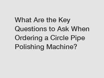 What Are the Key Questions to Ask When Ordering a Circle Pipe Polishing Machine?