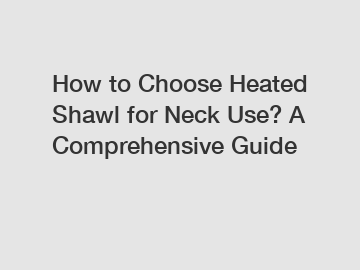 How to Choose Heated Shawl for Neck Use? A Comprehensive Guide