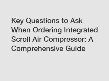 Key Questions to Ask When Ordering Integrated Scroll Air Compressor: A Comprehensive Guide