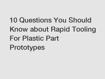 10 Questions You Should Know about Rapid Tooling For Plastic Part Prototypes