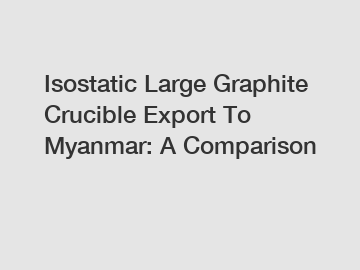 Isostatic Large Graphite Crucible Export To Myanmar: A Comparison