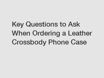 Key Questions to Ask When Ordering a Leather Crossbody Phone Case