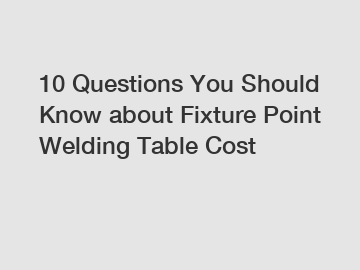 10 Questions You Should Know about Fixture Point Welding Table Cost