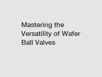 Mastering the Versatility of Wafer Ball Valves