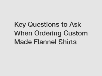 Key Questions to Ask When Ordering Custom Made Flannel Shirts