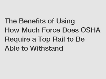 The Benefits of Using How Much Force Does OSHA Require a Top Rail to Be Able to Withstand