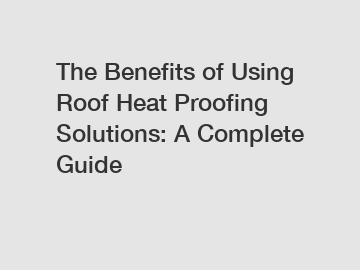 The Benefits of Using Roof Heat Proofing Solutions: A Complete Guide