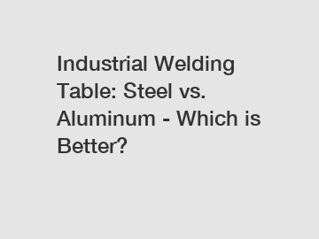 Industrial Welding Table: Steel vs. Aluminum - Which is Better?