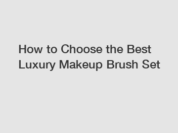 How to Choose the Best Luxury Makeup Brush Set