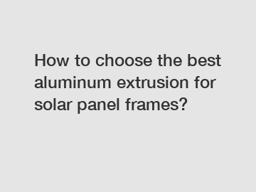 How to choose the best aluminum extrusion for solar panel frames?