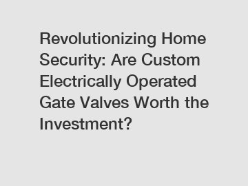 Revolutionizing Home Security: Are Custom Electrically Operated Gate Valves Worth the Investment?