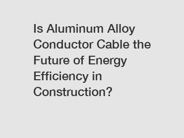 Is Aluminum Alloy Conductor Cable the Future of Energy Efficiency in Construction?