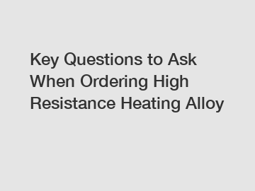 Key Questions to Ask When Ordering High Resistance Heating Alloy