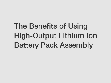 The Benefits of Using High-Output Lithium Ion Battery Pack Assembly