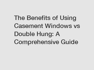 The Benefits of Using Casement Windows vs Double Hung: A Comprehensive Guide