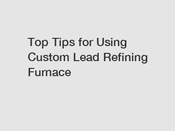 Top Tips for Using Custom Lead Refining Furnace