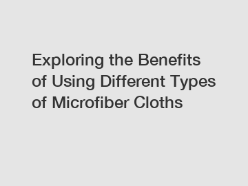 Exploring the Benefits of Using Different Types of Microfiber Cloths