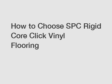 How to Choose SPC Rigid Core Click Vinyl Flooring