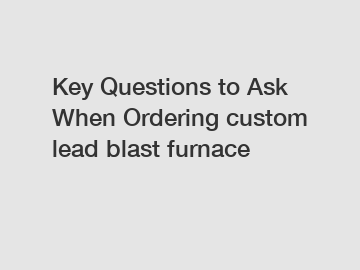 Key Questions to Ask When Ordering custom lead blast furnace